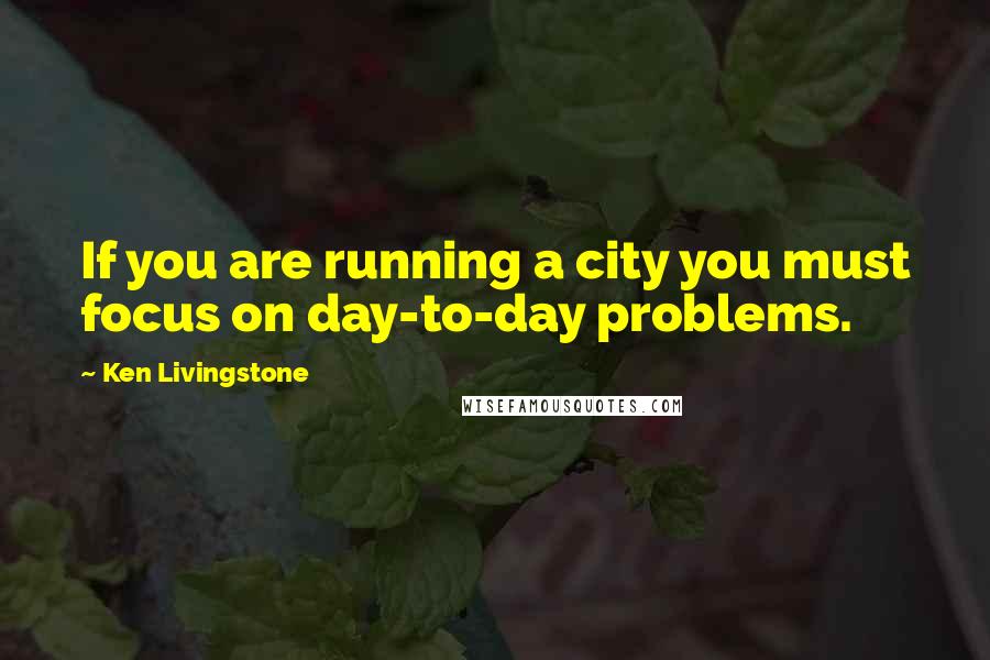 Ken Livingstone Quotes: If you are running a city you must focus on day-to-day problems.