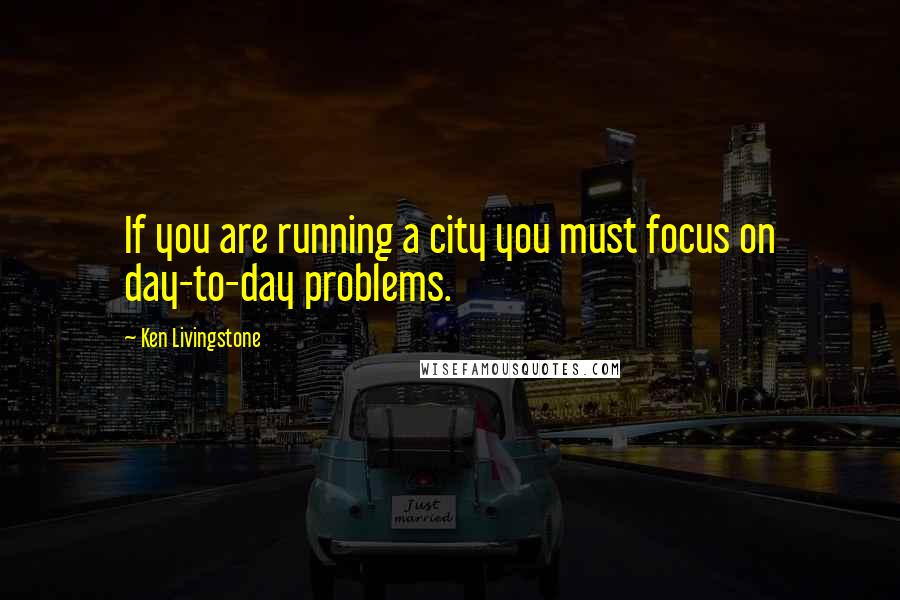 Ken Livingstone Quotes: If you are running a city you must focus on day-to-day problems.