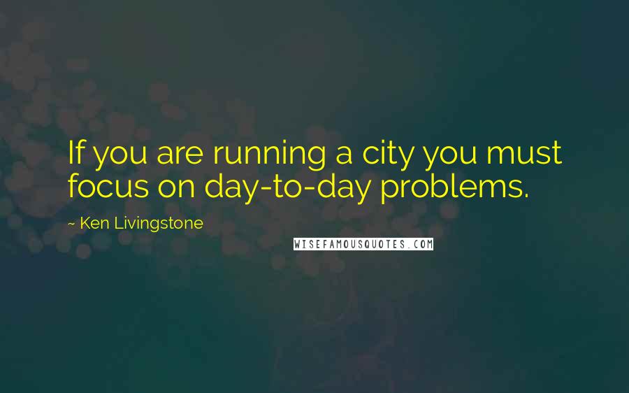 Ken Livingstone Quotes: If you are running a city you must focus on day-to-day problems.