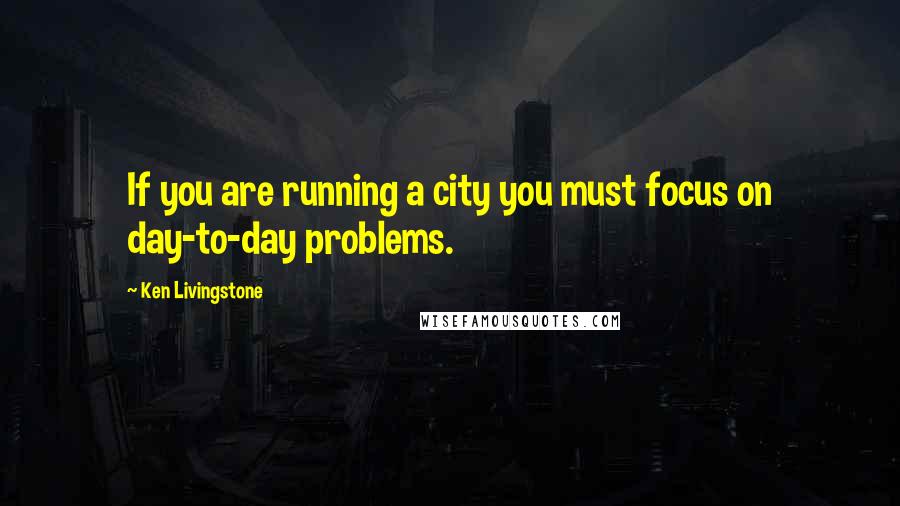 Ken Livingstone Quotes: If you are running a city you must focus on day-to-day problems.