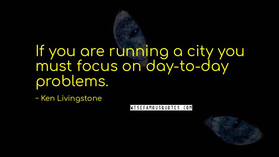 Ken Livingstone Quotes: If you are running a city you must focus on day-to-day problems.