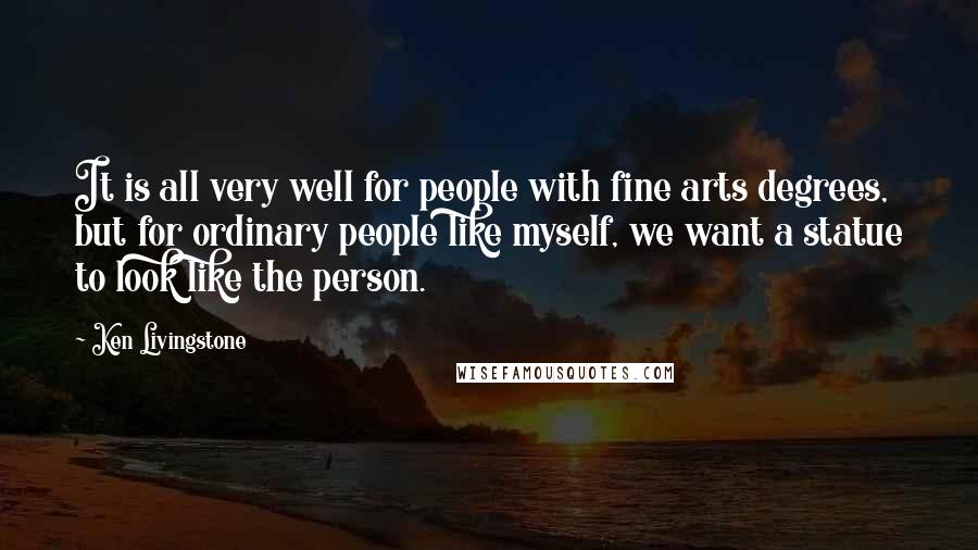 Ken Livingstone Quotes: It is all very well for people with fine arts degrees, but for ordinary people like myself, we want a statue to look like the person.