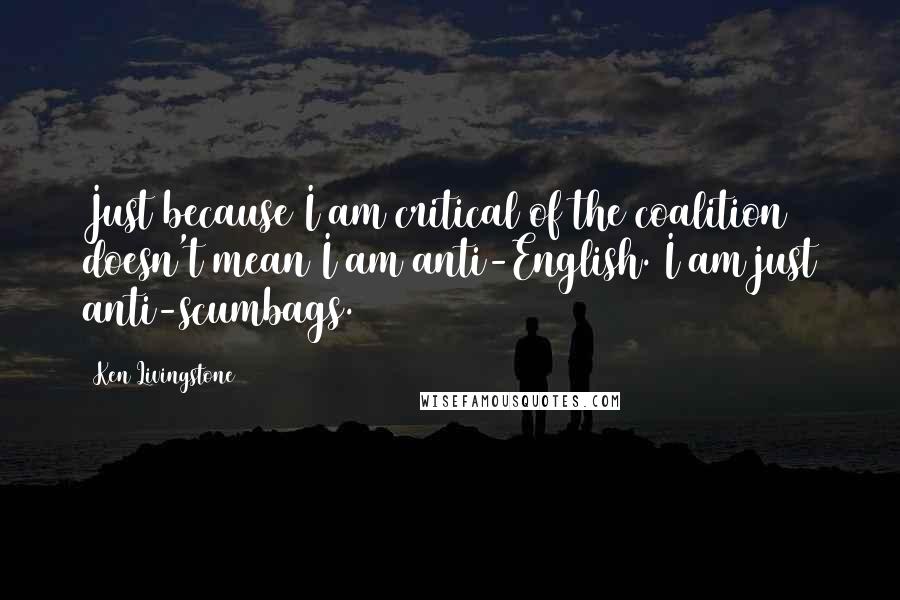 Ken Livingstone Quotes: Just because I am critical of the coalition doesn't mean I am anti-English. I am just anti-scumbags.