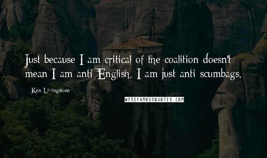 Ken Livingstone Quotes: Just because I am critical of the coalition doesn't mean I am anti-English. I am just anti-scumbags.