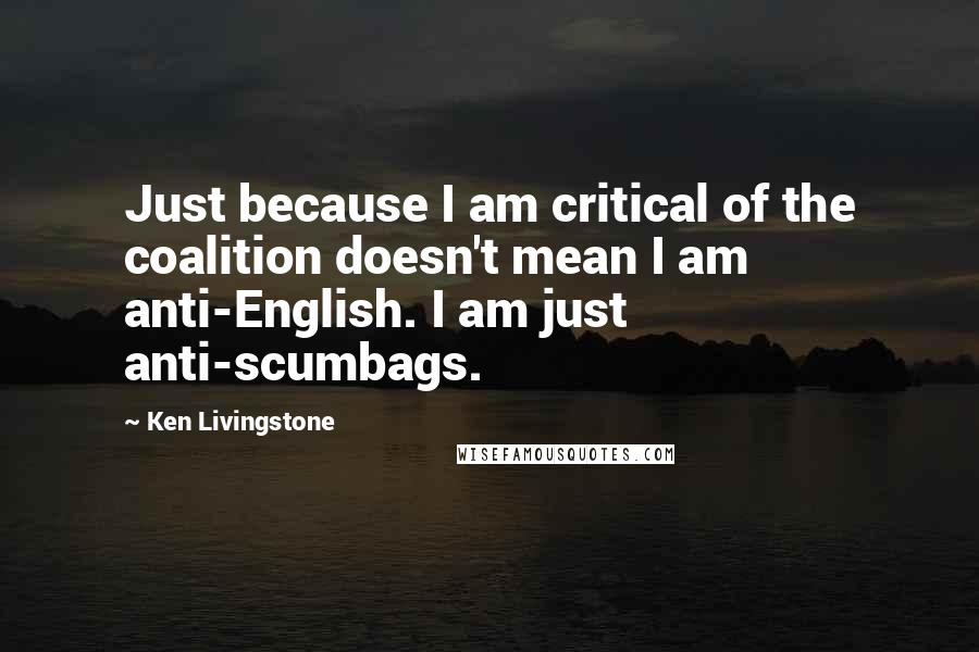 Ken Livingstone Quotes: Just because I am critical of the coalition doesn't mean I am anti-English. I am just anti-scumbags.