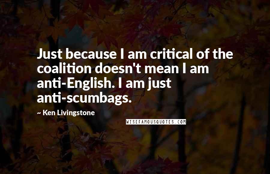 Ken Livingstone Quotes: Just because I am critical of the coalition doesn't mean I am anti-English. I am just anti-scumbags.