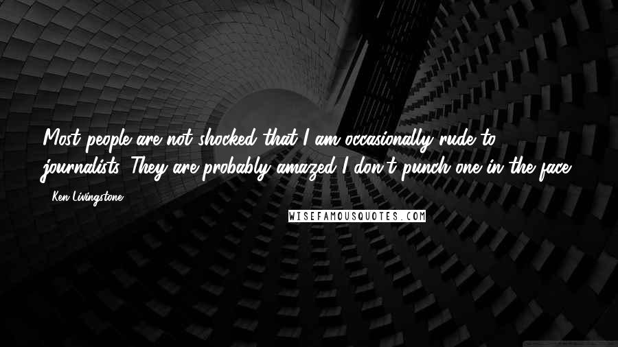 Ken Livingstone Quotes: Most people are not shocked that I am occasionally rude to journalists. They are probably amazed I don't punch one in the face.