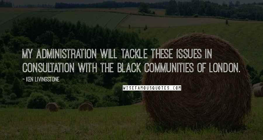 Ken Livingstone Quotes: My administration will tackle these issues in consultation with the black communities of London.