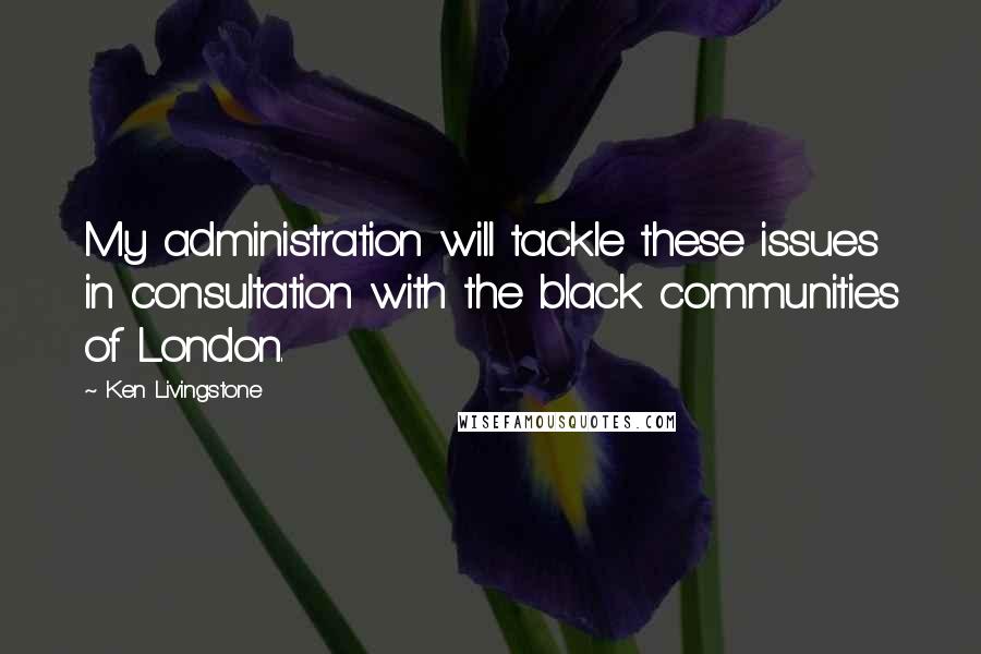 Ken Livingstone Quotes: My administration will tackle these issues in consultation with the black communities of London.