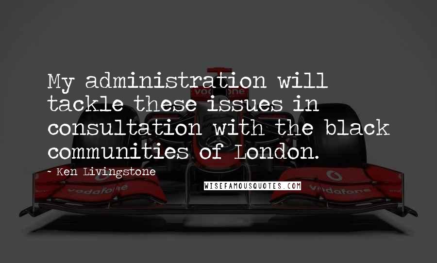Ken Livingstone Quotes: My administration will tackle these issues in consultation with the black communities of London.