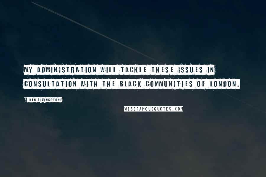 Ken Livingstone Quotes: My administration will tackle these issues in consultation with the black communities of London.