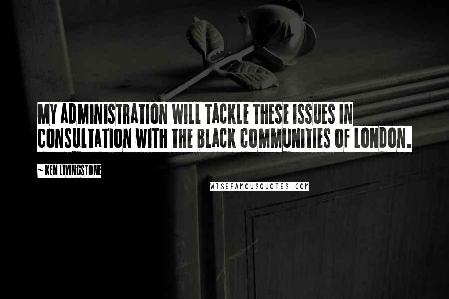 Ken Livingstone Quotes: My administration will tackle these issues in consultation with the black communities of London.