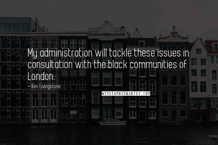 Ken Livingstone Quotes: My administration will tackle these issues in consultation with the black communities of London.