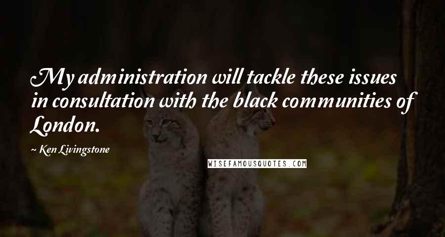 Ken Livingstone Quotes: My administration will tackle these issues in consultation with the black communities of London.