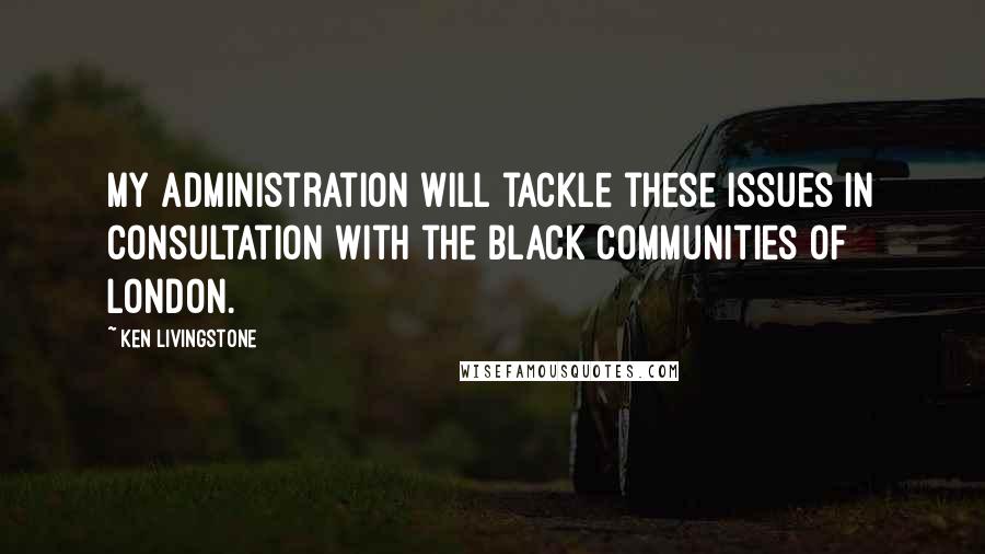 Ken Livingstone Quotes: My administration will tackle these issues in consultation with the black communities of London.
