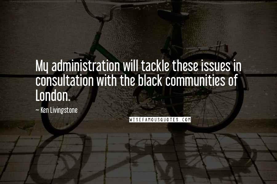 Ken Livingstone Quotes: My administration will tackle these issues in consultation with the black communities of London.
