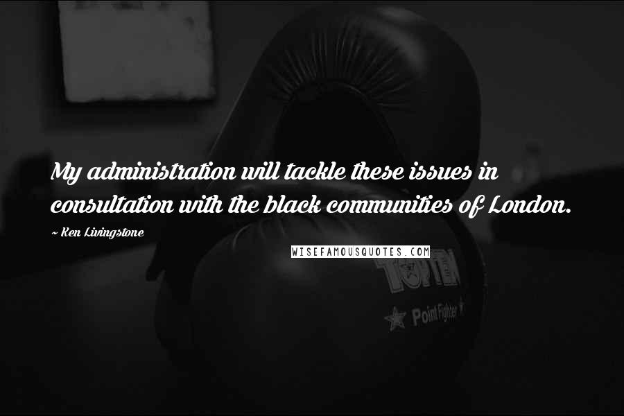 Ken Livingstone Quotes: My administration will tackle these issues in consultation with the black communities of London.