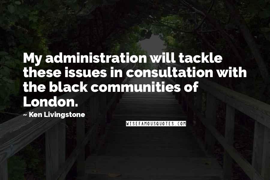 Ken Livingstone Quotes: My administration will tackle these issues in consultation with the black communities of London.