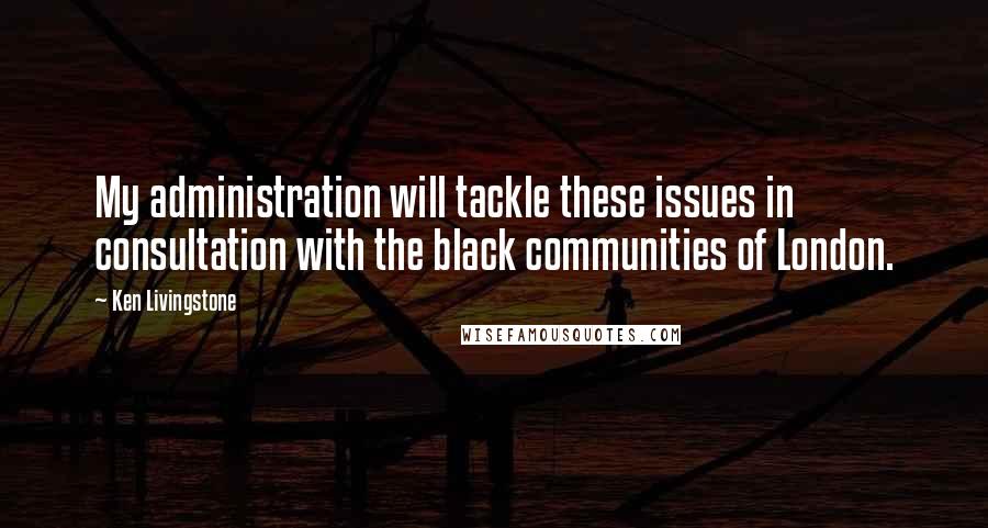 Ken Livingstone Quotes: My administration will tackle these issues in consultation with the black communities of London.