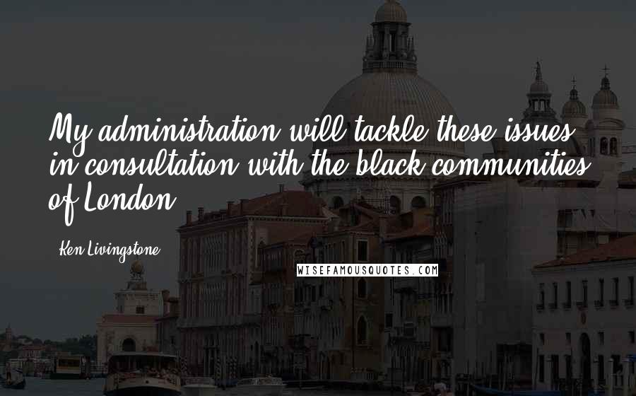 Ken Livingstone Quotes: My administration will tackle these issues in consultation with the black communities of London.
