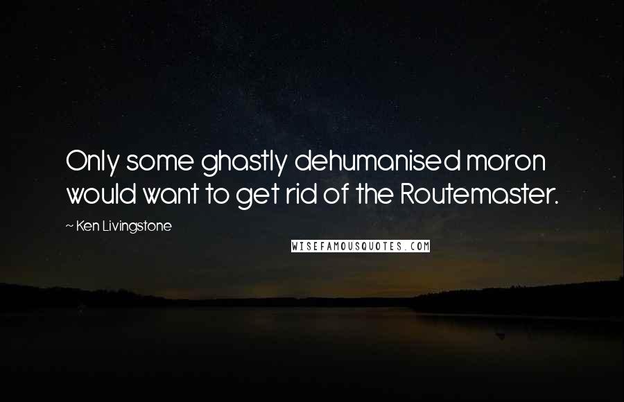 Ken Livingstone Quotes: Only some ghastly dehumanised moron would want to get rid of the Routemaster.