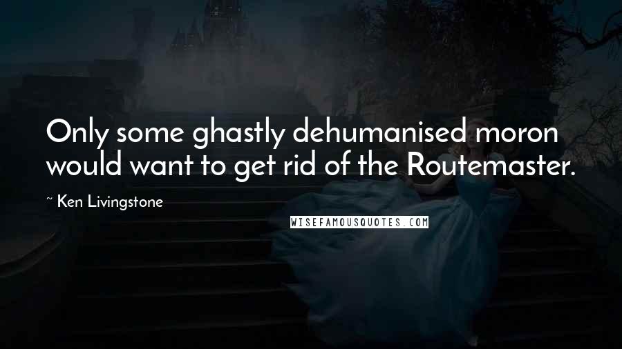 Ken Livingstone Quotes: Only some ghastly dehumanised moron would want to get rid of the Routemaster.