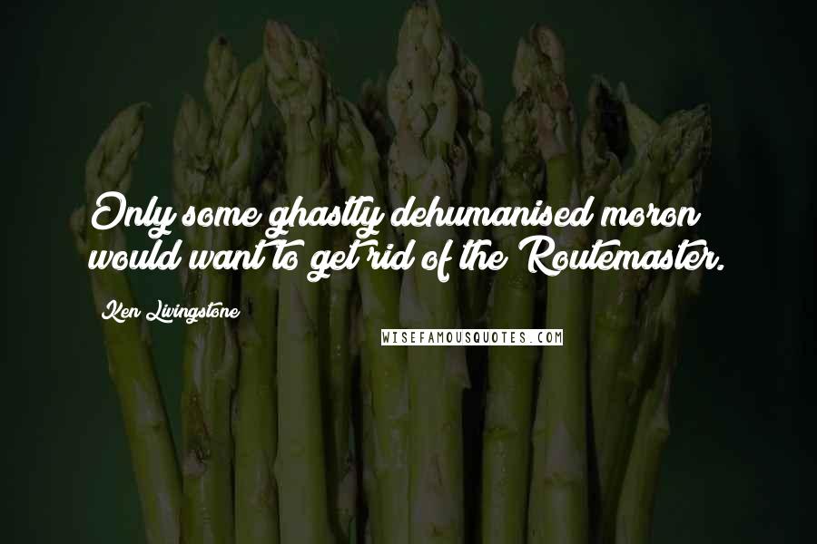 Ken Livingstone Quotes: Only some ghastly dehumanised moron would want to get rid of the Routemaster.
