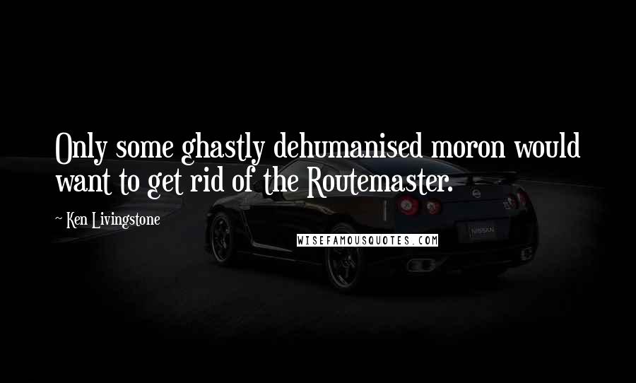 Ken Livingstone Quotes: Only some ghastly dehumanised moron would want to get rid of the Routemaster.