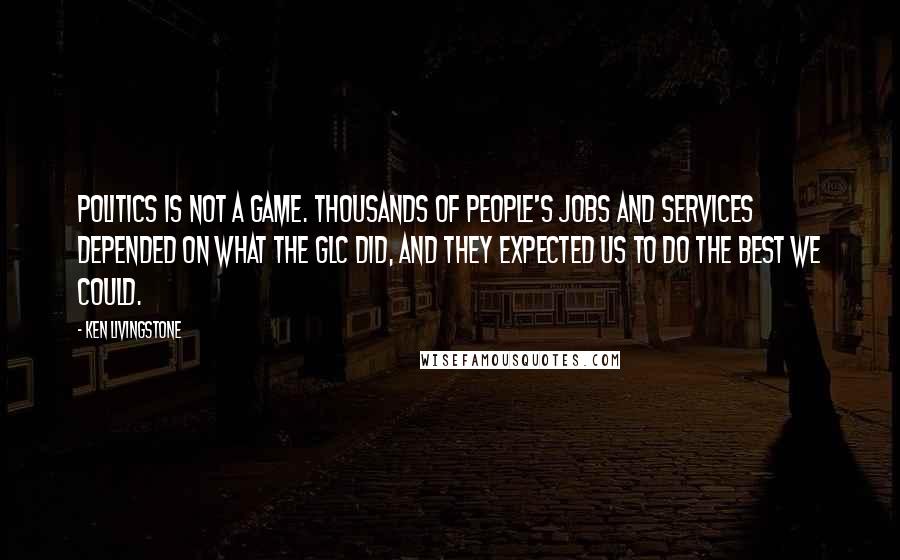 Ken Livingstone Quotes: Politics is not a game. Thousands of people's jobs and services depended on what the GLC did, and they expected us to do the best we could.