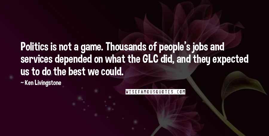 Ken Livingstone Quotes: Politics is not a game. Thousands of people's jobs and services depended on what the GLC did, and they expected us to do the best we could.