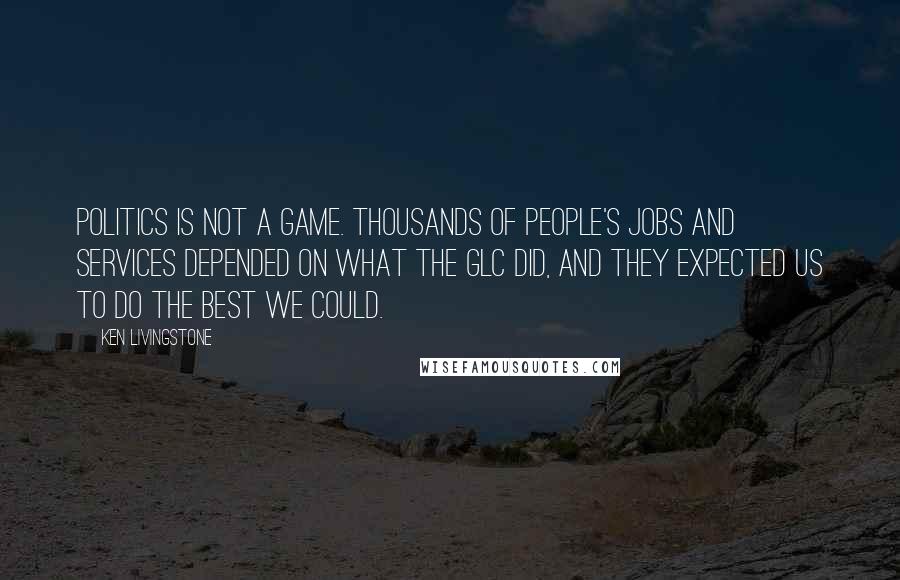 Ken Livingstone Quotes: Politics is not a game. Thousands of people's jobs and services depended on what the GLC did, and they expected us to do the best we could.