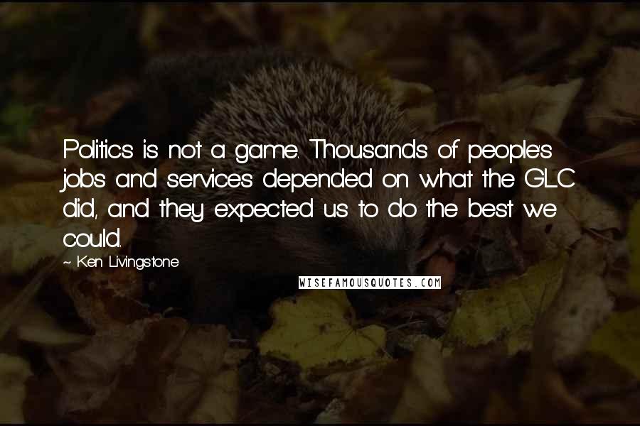 Ken Livingstone Quotes: Politics is not a game. Thousands of people's jobs and services depended on what the GLC did, and they expected us to do the best we could.