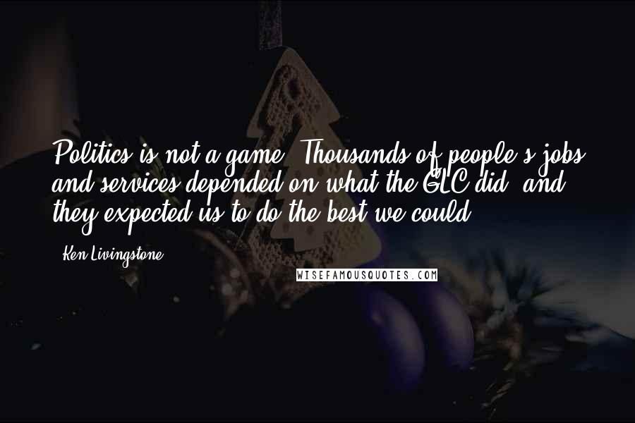 Ken Livingstone Quotes: Politics is not a game. Thousands of people's jobs and services depended on what the GLC did, and they expected us to do the best we could.