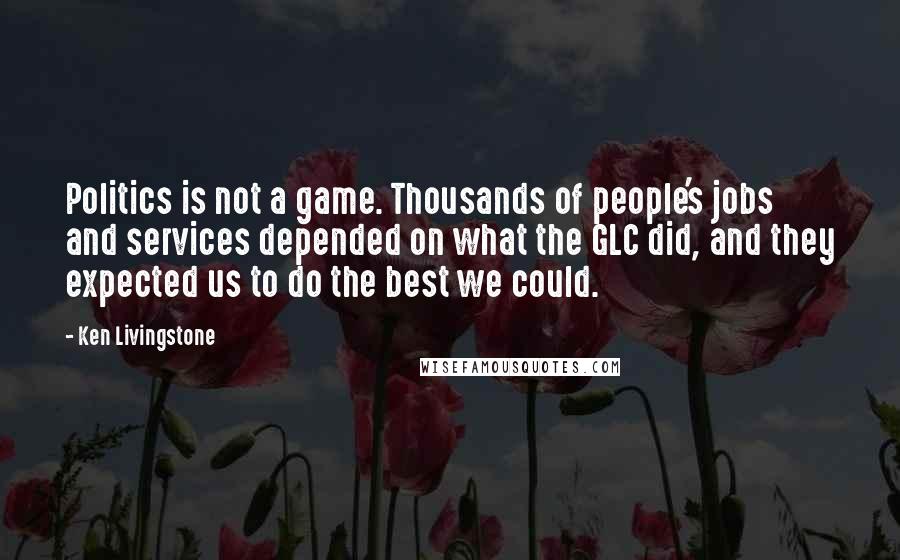 Ken Livingstone Quotes: Politics is not a game. Thousands of people's jobs and services depended on what the GLC did, and they expected us to do the best we could.