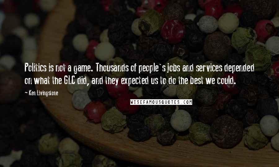 Ken Livingstone Quotes: Politics is not a game. Thousands of people's jobs and services depended on what the GLC did, and they expected us to do the best we could.