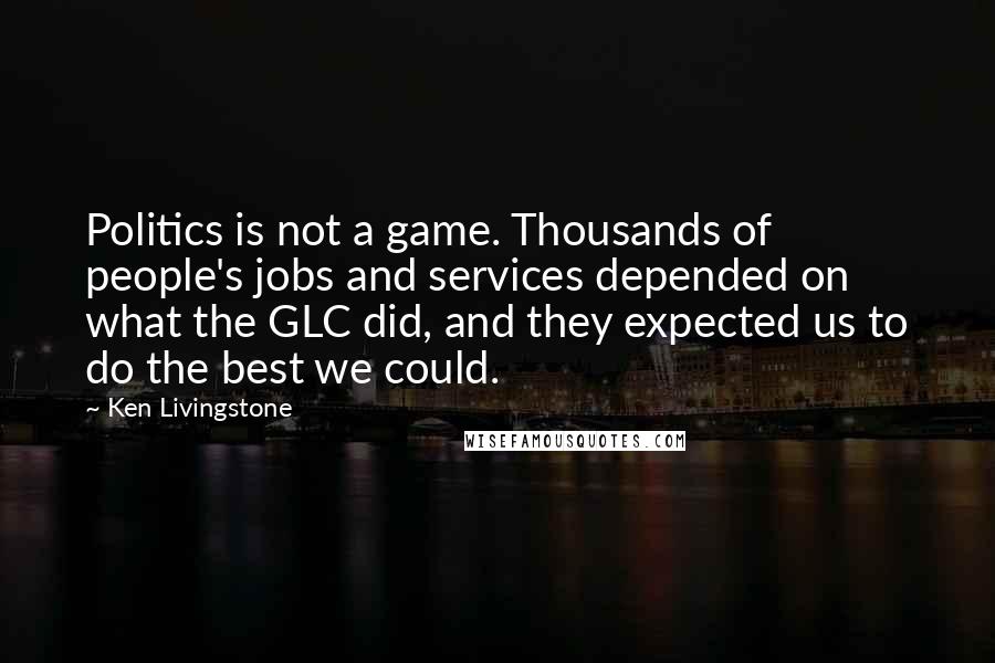 Ken Livingstone Quotes: Politics is not a game. Thousands of people's jobs and services depended on what the GLC did, and they expected us to do the best we could.