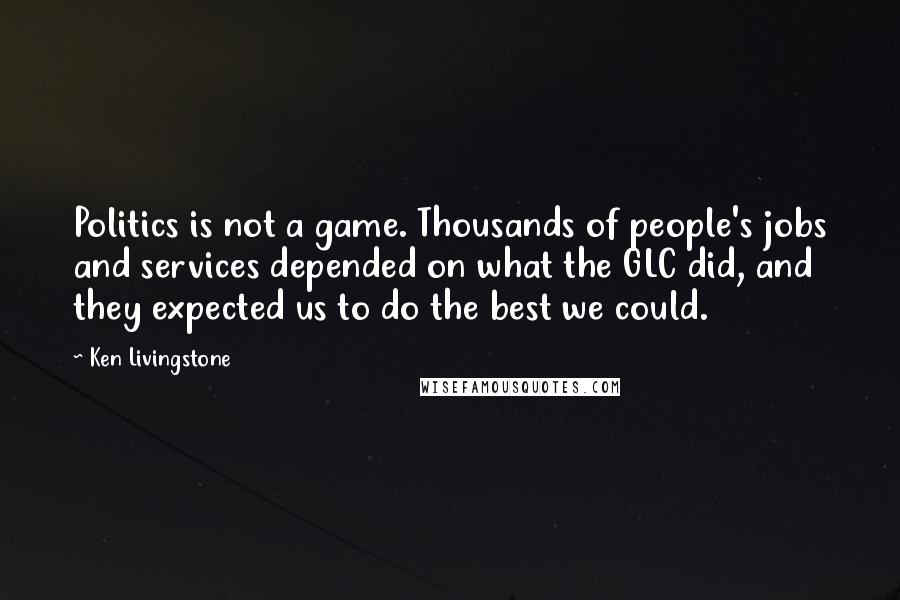 Ken Livingstone Quotes: Politics is not a game. Thousands of people's jobs and services depended on what the GLC did, and they expected us to do the best we could.