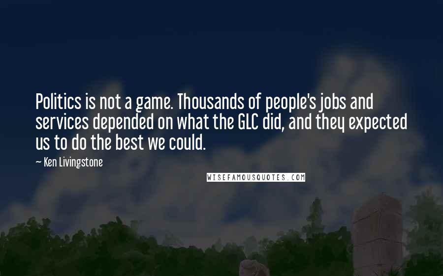 Ken Livingstone Quotes: Politics is not a game. Thousands of people's jobs and services depended on what the GLC did, and they expected us to do the best we could.