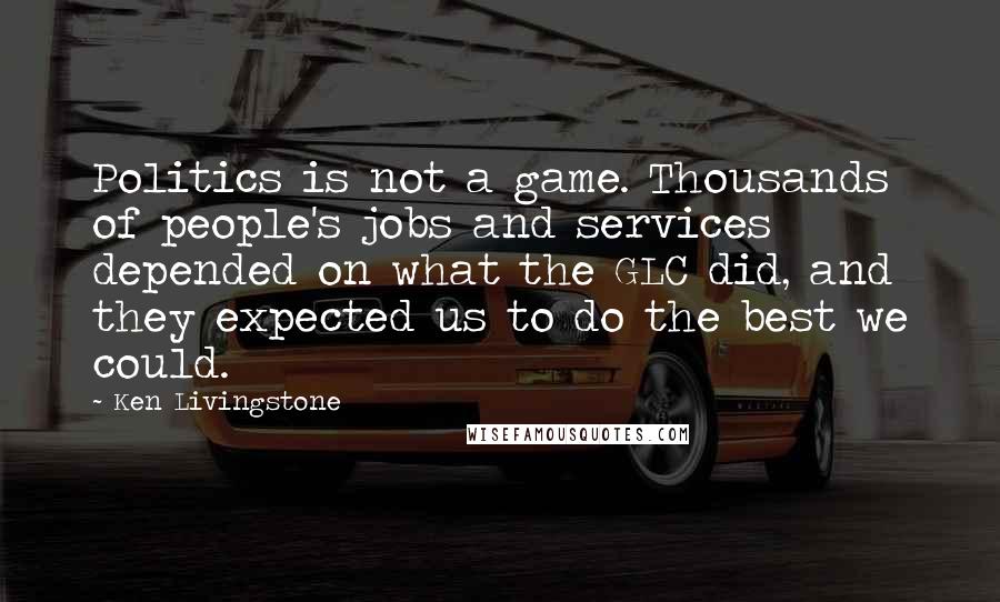 Ken Livingstone Quotes: Politics is not a game. Thousands of people's jobs and services depended on what the GLC did, and they expected us to do the best we could.