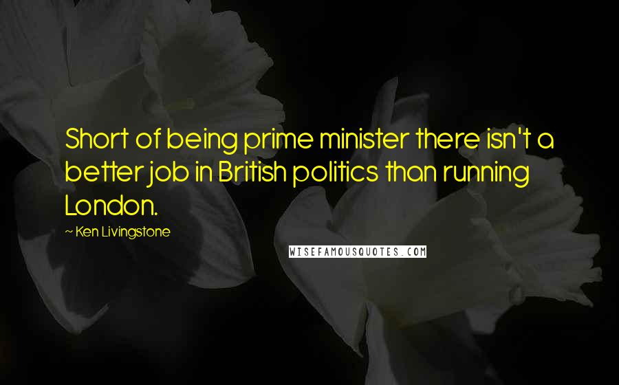 Ken Livingstone Quotes: Short of being prime minister there isn't a better job in British politics than running London.