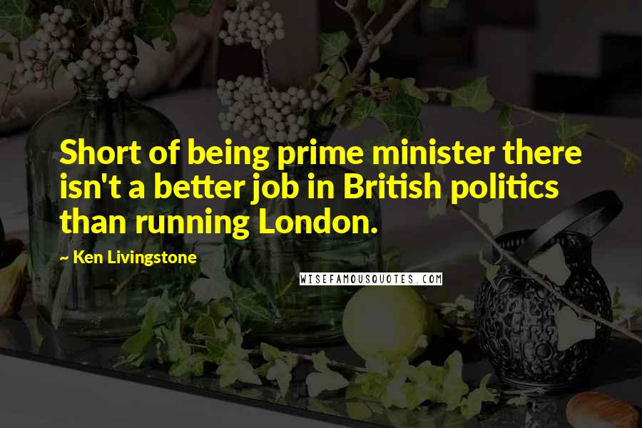 Ken Livingstone Quotes: Short of being prime minister there isn't a better job in British politics than running London.