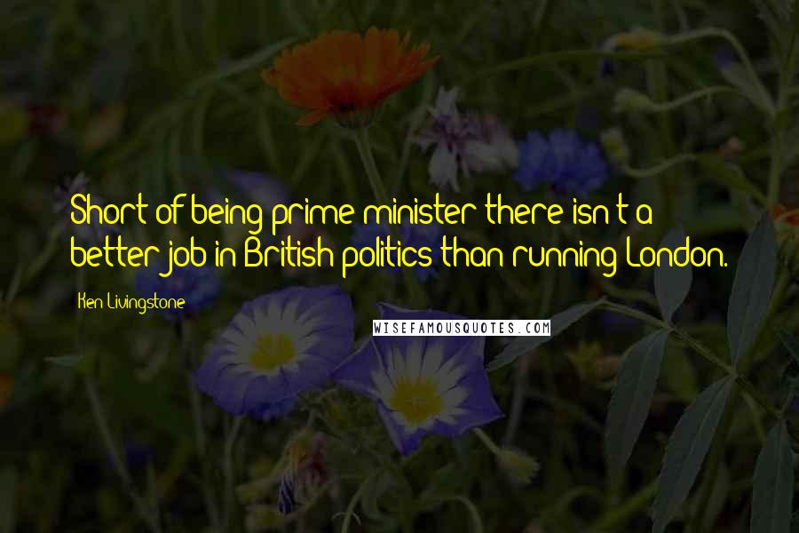 Ken Livingstone Quotes: Short of being prime minister there isn't a better job in British politics than running London.