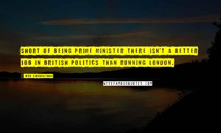 Ken Livingstone Quotes: Short of being prime minister there isn't a better job in British politics than running London.