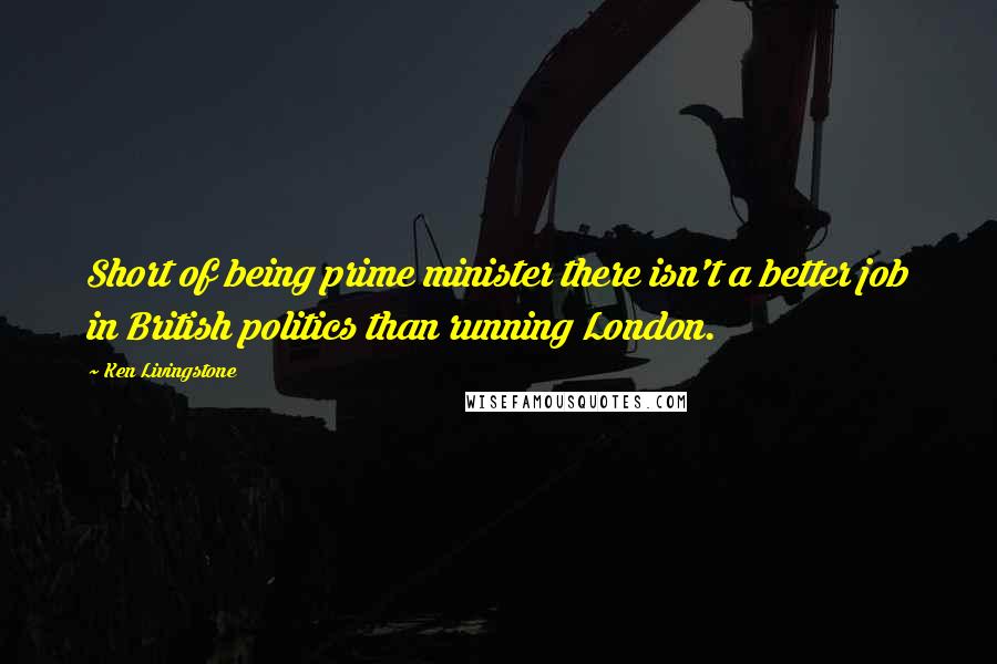 Ken Livingstone Quotes: Short of being prime minister there isn't a better job in British politics than running London.