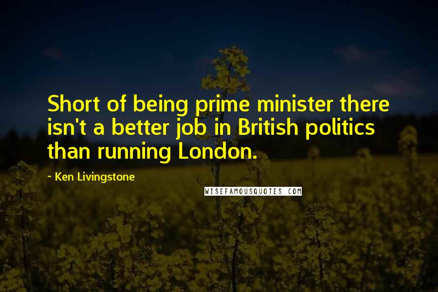 Ken Livingstone Quotes: Short of being prime minister there isn't a better job in British politics than running London.