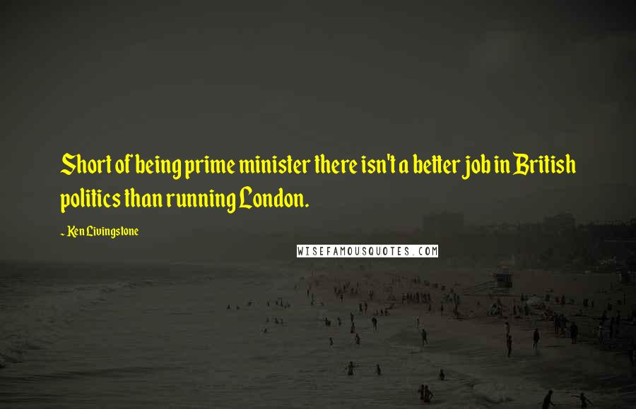 Ken Livingstone Quotes: Short of being prime minister there isn't a better job in British politics than running London.