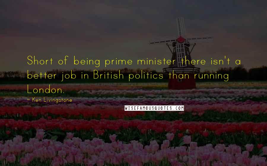 Ken Livingstone Quotes: Short of being prime minister there isn't a better job in British politics than running London.