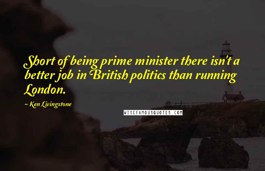 Ken Livingstone Quotes: Short of being prime minister there isn't a better job in British politics than running London.