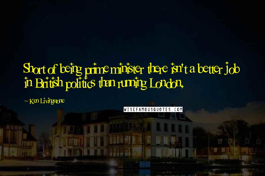 Ken Livingstone Quotes: Short of being prime minister there isn't a better job in British politics than running London.