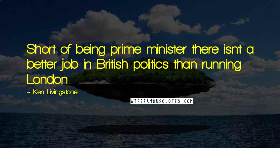 Ken Livingstone Quotes: Short of being prime minister there isn't a better job in British politics than running London.